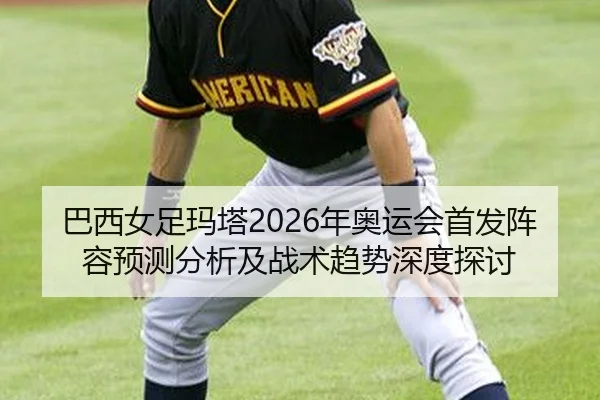 巴西女足玛塔2026年奥运会首发阵容预测分析及战术趋势深度探讨